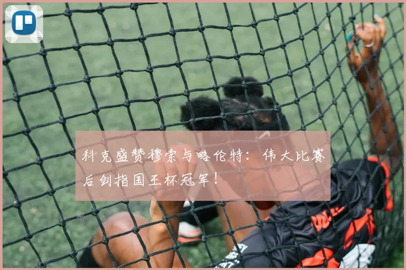 科克盛赞穆索与略伦特：伟大比赛后剑指国王杯冠军！