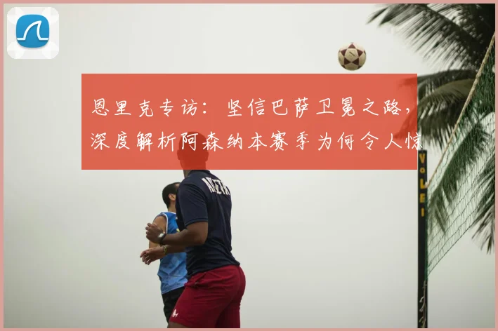 恩里克专访：坚信巴萨卫冕之路，深度解析阿森纳本赛季为何令人惊喜
