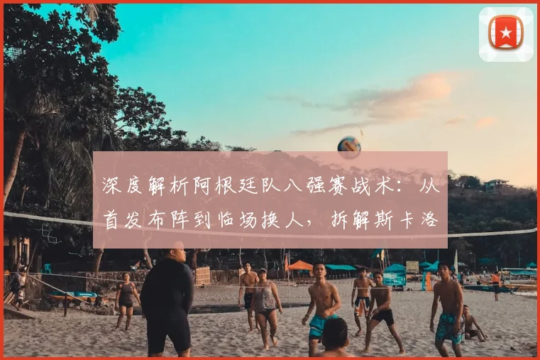深度解析阿根廷队八强赛战术:从首发布阵到临场换人,拆解斯卡洛尼的制胜调整