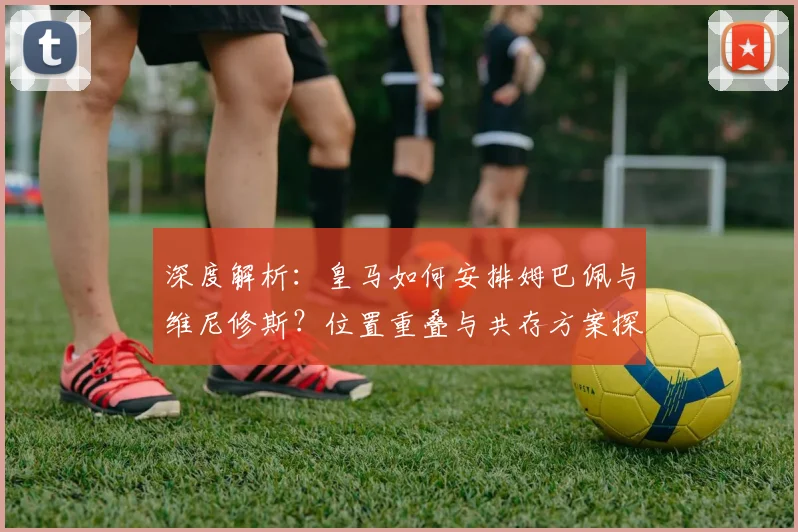 深度解析：皇马如何安排姆巴佩与维尼修斯？位置重叠与共存方案探讨