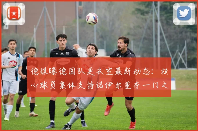 德媒曝德国队更衣室最新动态:核心球员集体支持诺伊尔重夺一门之位