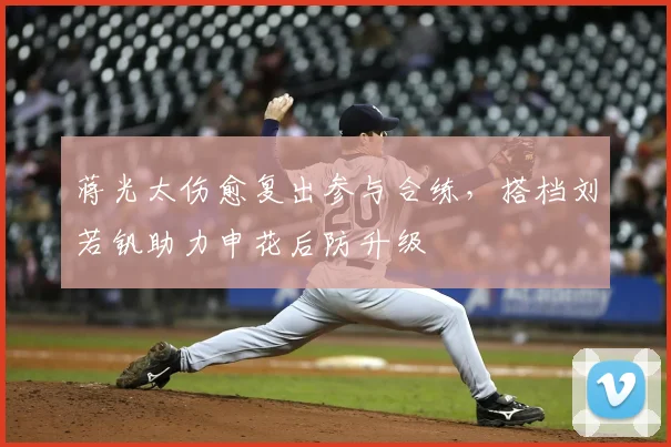 蒋光太伤愈复出参与合练，搭档刘若钒助力申花后防升级