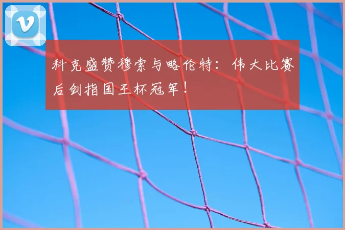 科克盛赞穆索与略伦特：伟大比赛后剑指国王杯冠军！