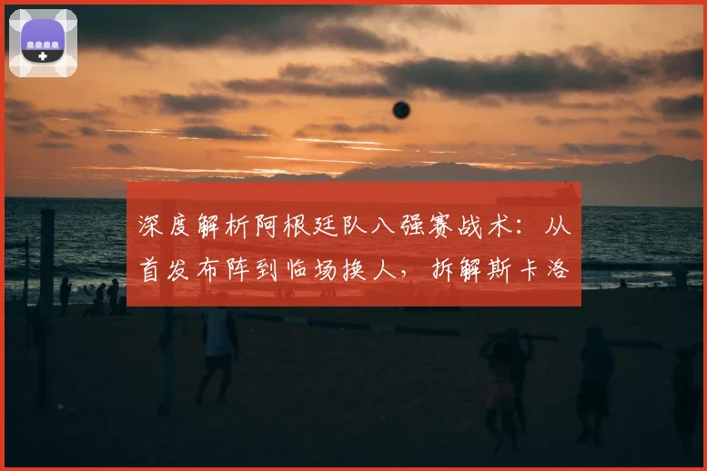 深度解析阿根廷队八强赛战术：从首发布阵到临场换人，拆解斯卡洛尼的制胜调整