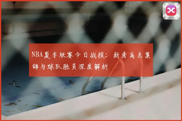 NBA夏季联赛今日战报:新秀高光集锦与球队胜负深度解析