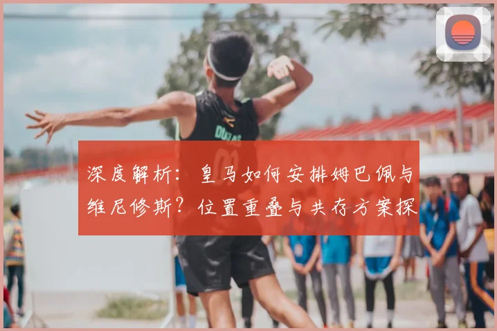 深度解析:皇马如何安排姆巴佩与维尼修斯?位置重叠与共存方案探讨
