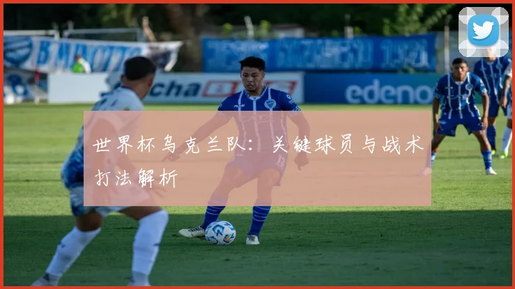 世界杯乌克兰队：关键球员与战术打法解析