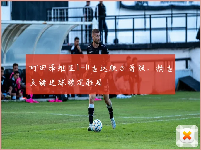 町田泽维亚1-0吉达联合晋级，扬吉关键进球锁定胜局